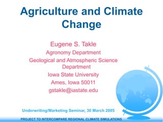 PROJECT TO INTERCOMPARE REGIONAL CLIMATE SIMULATIONS
Agriculture and Climate
Change
Eugene S. Takle
Agronomy Department
Geological and Atmospheric Science
Department
Iowa State University
Ames, Iowa 50011
gstakle@iastate.edu
Underwriting/Marketing Seminar, 30 March 2005
 