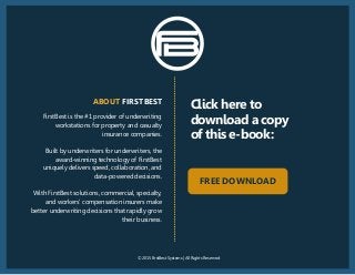 © 2015 FirstBest Systems | All Rights Reserved
FirstBest is the #1 provider of underwriting
workstations for property and casualty
insurance companies.
Built by underwriters for underwriters, the
award-winning technology of FirstBest
uniquely delivers speed, collaboration, and
data-powered decisions.
With FirstBest solutions, commercial, specialty,
and workers’ compensation insurers make
better underwriting decisions that rapidly grow
their business.
ABOUT FIRSTBEST
Click here to
download a copy
of this e-book:
FREE DOWNLOAD
 