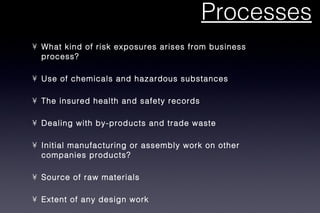 Processes What kind of risk exposures arises from business process? Use of chemicals and hazardous substances The insured health and safety records Dealing with by-products and trade waste Initial manufacturing or assembly work on other companies products? Source of raw materials Extent of any design work