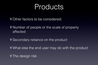 Products Other factors to be considered: Number of people or the scale of property affected Secondary reliance on the product What else the end user may do with the product The design risk