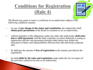 The Board may grant or renew a certificate to an underwriter subject to the
following conditions namely;
1) in case of any change in the status and constitution, the underwriter shall
obtain prior permission of the Board to continue to act as underwriter;
2) without prejudice to the obligations under any other, the underwriter shall enter
into a valid agreement with the body corporate on whose behalf he is acting as
underwriter and the said agreement amongst other things may define the
allocation of duties and responsibilities between him and such body corporate
and;
3) he shall pay the amount of fees of registration in the manner provided in the
regulations;
4) he shall abide by the rules and regulations made under the Act in respect of
the activities carried on by him as an underwriter.
 