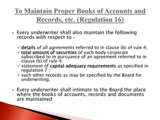  Every underwriter shall also maintain the following
records with respect to –
details of all agreements referred to in clause (b) of rule 4;
total amount of securities of each body corporate
subscribed to in pursuance of an agreement referred to in
clause (b) of rule 4;
statement of capital adequacy requirements as specified in
regulation 7 ;
such other records as may be specified by the Board for
underwriting.
 Every underwriter shall intimate to the Board the place
where the books of accounts, records and documents
are maintained
 