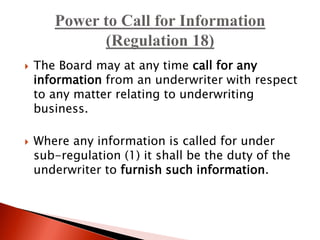  The Board may at any time call for any
information from an underwriter with respect
to any matter relating to underwriting
business.
 Where any information is called for under
sub-regulation (1) it shall be the duty of the
underwriter to furnish such information.
 