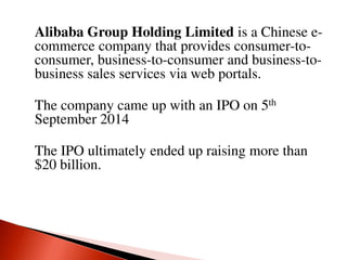 Alibaba Group Holding Limited is a Chinese e-
commerce company that provides consumer-to-
consumer, business-to-consumer and business-to-
business sales services via web portals.
The company came up with an IPO on 5th
September 2014
The IPO ultimately ended up raising more than
$20 billion.
 
