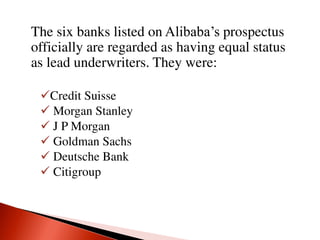 The six banks listed on Alibaba’s prospectus
officially are regarded as having equal status
as lead underwriters. They were:
Credit Suisse
 Morgan Stanley
 J P Morgan
 Goldman Sachs
 Deutsche Bank
 Citigroup
 