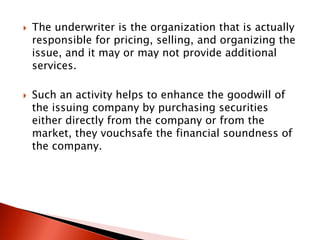  The underwriter is the organization that is actually
responsible for pricing, selling, and organizing the
issue, and it may or may not provide additional
services.
 Such an activity helps to enhance the goodwill of
the issuing company by purchasing securities
either directly from the company or from the
market, they vouchsafe the financial soundness of
the company.
 