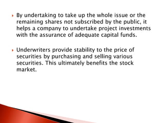  By undertaking to take up the whole issue or the
remaining shares not subscribed by the public, it
helps a company to undertake project investments
with the assurance of adequate capital funds.
 Underwriters provide stability to the price of
securities by purchasing and selling various
securities. This ultimately benefits the stock
market.
 