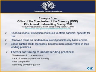 Excerpts from  Office of the Comptroller of the Currency (OCC)  15th Annual Underwriting Survey 2009   The survey covers the 12-month period ending March 31, 2009.  ( http://www.occ.treas.gov/cusurvey/2009UnderwritingSurvey.pdf )  Financial market disruption continues to affect bankers’ appetite for risk  Renewed focus on fundamental credit principles by bank lenders.  Banks tighten credit standards, become more conservative in their lending practices Factors continuing to impact lending practices: Weaknesses in the economy Lack of secondary market liquidity Less competition Declining portfolio quality 