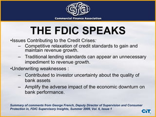 THE FDIC SPEAKS Issues Contributing to the Credit Crises : Competitive relaxation of credit standards to gain and maintain revenue growth.  Traditional lending standards can appear an unnecessary impediment to revenue growth.  Underwriting weaknesses : Contributed to investor uncertainty about the quality of bank assets  Amplify the adverse impact of the economic downturn on bank performance.   Summary of comments from George French, Deputy Director of Supervision and Consumer Protection in, FDIC Supervisory Insights, Summer 2009, Vol. 6, Issue 1 