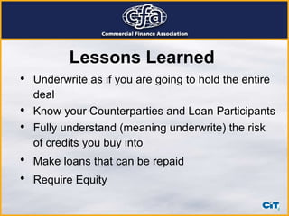 Lessons Learned   Underwrite as if you are going to hold the entire deal   Know your Counterparties and Loan Participants Fully understand (meaning underwrite) the risk of credits you buy into   Make loans that can be repaid   Require Equity   