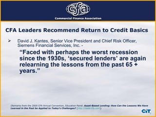 CFA Leaders Recommend Return to Credit Basics   David J. Kantes, Senior Vice President and Chief Risk Officer, Siemens Financial Services, Inc. - “ Faced with perhaps the worst recession since the 1930s, ‘secured lenders’ are again relearning the lessons from the past 65 + years.” (Remarks from the 2009 CFA Annual Convention, Education Panel:   Asset-Based Lending: How Can the Lessons We Have Learned in the Past be Applied to Today’s Challenges?  [ http://www.cfa.com ] )  