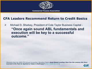 CFA Leaders Recommend Return to Credit Basics   Michael D. Sharkey, President of Cole Taylor Business Capital - “ Once again sound ABL fundamentals and execution will be key to a successful outcome.” (Remarks from the 2009 CFA Annual Convention, Education Panel:   Asset-Based Lending: How Can the Lessons We Have Learned in the Past be Applied to Today’s Challenges?  [ http://www.cfa.com ] )  
