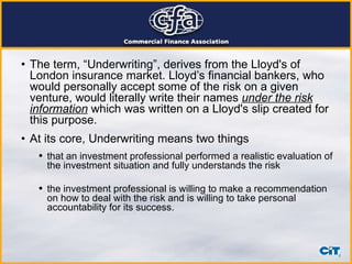 The term, “Underwriting”, derives from the Lloyd's of London insurance market. Lloyd’s financial bankers, who would personally accept some of the risk on a given venture, would literally write their names  under the risk   information  which was written on a Lloyd's slip created for this purpose.  At its core, Underwriting means two things that an investment professional performed a realistic evaluation of the investment situation and fully understands the risk the investment professional is willing to make a recommendation on how to deal with the risk and is willing to take personal accountability for its success. 