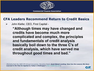John Kiefer, CEO, First Capital - “ Although times may have changed and credits have become much more complicated and complex, the principles and fundamentals of credit analysis basically boil down to the three C’s of credit analysis, which have served me throughout good times and bad.” CFA Leaders Recommend Return to Credit Basics   (Remarks from the 2009 CFA Annual Convention, Education Panel:   Asset-Based Lending: How Can the Lessons We Have Learned in the Past be Applied to Today’s Challenges?  [ http://www.cfa.com ] )  