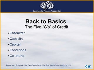 Back to Basics The Five “C’s” of Credit Character Capacity Capital Conditions Collateral Source: Dev Strischek, The Five C’s of Credit,  The RMA Journal, May 2009, 34 - 37 