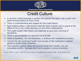 Credit Culture A common credit language is spoken throughout the bank, with candor and good communication at every level. There is understanding and respect for the credit basics. Each lending officer understands what the bank expects and is aware of the effect of his or her credit decisions on the entire organization. The credit system has checks and balances to give early warning of deviations. There is accountability for decisions at all levels. There is flexibility, but not looseness, in dealing with exceptions to policy. Concern for the continued health and success of the institution is placed ahead of profit center concerns. The incentive system takes into account long-term results, not just immediate profits.  Bonuses don’t drive people in wrong directions. Source: Mueller, P. Henry, “Trees Don’t Grow to Heaven”,  The RMA Journal , December 2008 – January 2009, 53-59 