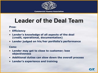 Leader of the Deal Team Pros: Efficiency Lender’s knowledge of all aspects of the deal (credit, operational, documentation) Lender judged on his/her portfolio’s performance Cons: Lender may get to close to customer; lose objectiveness Additional duties can slow down the overall process Lender’s experience and training 