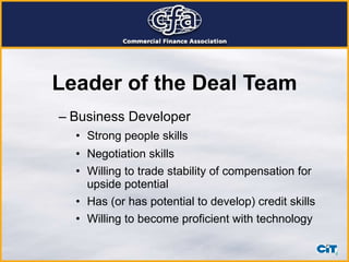 Leader of the Deal Team Business Developer  Strong people skills Negotiation skills Willing to trade stability of compensation for upside potential Has (or has potential to develop) credit skills Willing to become proficient with technology 