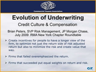 Brian Peters, SVP Risk Management, JP Morgan Chase, July 2009  RMA New York Chapter Roundtable Credit Culture & Compensation Create incentives for people to have a longer view of the firm, to optimize not just the return side of risk adjusted return but also to minimize the risk and create value that way. Firms that failed overemphasized the return.  Firms that succeeded put equal weights on return and risk. Evolution of Underwriting 