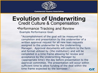Credit Culture & Compensation Example Performance Goal: “ Accomplishment of the goal will be measured by completion and presentation by the underwriter of a written approval request for all new loan requests assigned to the underwriter by the Underwriting Manager.  Approval documents will conform to the form and format utilized by {the institution} and will be completed in a time frame allowing for review and acceptance by the Underwriting Manager by {appropriate time} the day before presentation to the approval committee. The presentation will occur within sufficient time to allow funding of the deal within the time frame expected by the borrower.” Evolution of Underwriting Performance Tracking and Review 