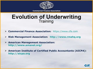 Training Commercial Finance Association:   https://www.cfa.com Risk Management Association:  http://www.rmahq.org American Management Association:  http://www.amanet.org/ American Institute of Certified Public Accountants (AICPA):  http://aicpa.org Evolution of Underwriting 