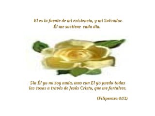 El es la fuente de mi existencia, y mi Salvador.
Él me sostiene cada día.

Sin Él yo no soy nada, mas con El yo puedo todas
las cosas a través de Jesús Cristo, que me fortalece.
(Filipenses 4:13)

 
