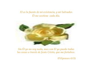 El es la fuente de mi existencia, y mi Salvador.
              Él me sostiene cada día.




 Sin Él yo no soy nada, mas con El yo puedo todas
las cosas a través de Jesús Cristo, que me fortalece.

                                     (Filipenses 4:13)
 