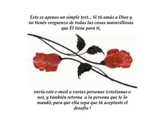 Este es apenas un simple test... Si tù amás a Dios y
no tienés verguenza de todas las cosas maravillosas
                 que Él tiene para ti,




  envía este e-mail a varias personas (cristianas o
    no), y también retorna a la persona que te lo
   mandó, para que ella sepa que tù aceptaste el
                      desafío !
 