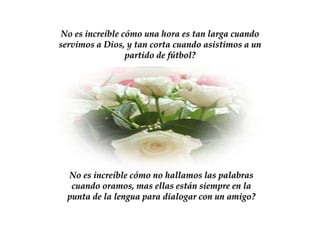 No es increíble cómo una hora es tan larga cuando
servimos a Dios, y tan corta cuando asistimos a un
                 partido de fútbol?




  No es increíble cómo no hallamos las palabras
   cuando oramos, mas ellas están siempre en la
  punta de la lengua para dialogar con un amigo?
 