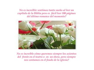 No es increíble: sentimos tanto sueño al leer un
capítulo de la Biblia pero es fácil leer 100 páginas
        del último romance del momento?




No es increíble cómo queremos siempre los asientos
del frente en el teatro o en un show, pero siempre
      nos sentamos en el foudo de la iglesia?
 