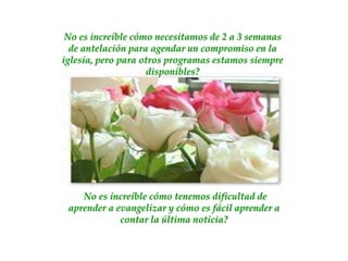 No es increíble cómo necesitamos de 2 a 3 semanas
  de antelación para agendar un compromiso en la
iglesia, pero para otros programas estamos siempre
                    disponibles?




    No es increíble cómo tenemos dificultad de
 aprender a evangelizar y cómo es fácil aprender a
             contar la última noticia?
 