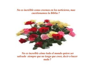 No es incréible como creemos en los noticieros, mas
             cuestionamos la Biblia ?




    No es increíble cómo todo el mundo quiere ser
salvado siempre que no tenga que creer, decir o hacer
                       nada ?
 