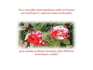 No es increíble cómo mandamos miles de bromas
 por email que se esparcen como un incendio,




pero cuando recibimos mensajes sobre DIOS no
             reenviamos a nadie?
 