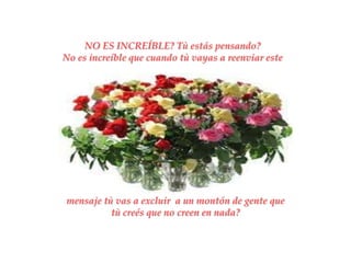 NO ES INCREÍBLE? Tù estás pensando?
No es increíble que cuando tù vayas a reenviar este




mensaje tù vas a excluir a un montón de gente que
          tù creés que no creen en nada?
 