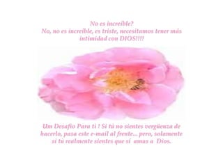 No es increíble?
No, no es increíble, es triste, necesitamos tener más
              intimidad con DIOS!!!!




 Um Desafio Para ti ! Si tù no sientes vergüenza de
hacerlo, pasa este e-mail al frente... pero, solamente
    si tù realmente sientes que sí amas a Dios.
 