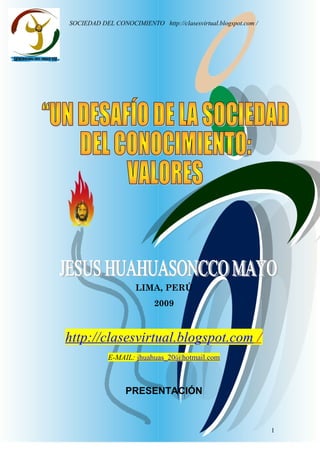 Jesus
Huahuasoncco
Mayo
SOCIEDAD DEL CONOCIMIENTO http://clasesvirtual.blogspot.com /
LIMA, PERÚ
2009
http://clasesvirtual.blogspot.com /
E-MAIL: jhuahuas_20@hotmail.com
PRESENTACIÓN
1
 