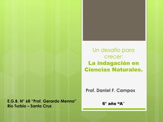 Un desafío para
                                            crecer:
                                      La indagación en
                                     Ciencias Naturales.


                                     Prof. Daniel F. Campos

E.G.B. N° 68 “Prof. Gerardo Menna”
                                            6° año “A”
Río Turbio – Santa Cruz
 