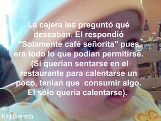 La cajera les preguntó qué
          deseaban. El respondió
     "Solamente café señorita" pues
    era todo lo que podían permitirse.
         (Si querían sentarse en el
      restaurante para calentarse un
    poco, tenían que consumir algo.
        El sólo quería calentarse).

Eric B e
   k rnardo.
 