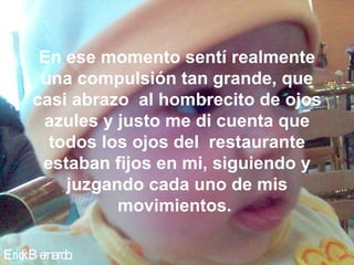En ese momento sentí realmente
      una compulsión tan grande, que
     casi abrazo al hombrecito de ojos
      azules y justo me di cuenta que
       todos los ojos del restaurante
      estaban fijos en mi, siguiendo y
         juzgando cada uno de mis
               movimientos.

Eric B e
   k rnardo.
 