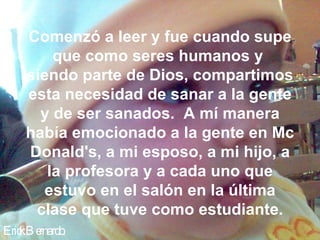 Comenzó a leer y fue cuando supe
        que como seres humanos y
    siendo parte de Dios, compartimos
    esta necesidad de sanar a la gente
      y de ser sanados. A mí manera
    había emocionado a la gente en Mc
    Donald's, a mi esposo, a mi hijo, a
       la profesora y a cada uno que
       estuvo en el salón en la última
     clase que tuve como estudiante.
Eric B e
   k rnardo.
 