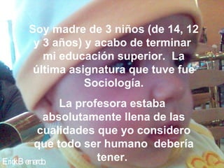 Soy madre de 3 niños (de 14, 12
      y 3 años) y acabo de terminar
        mi educación superior. La
      última asignatura que tuve fue
                Sociología.
              La profesora estaba
          absolutamente llena de las
         cualidades que yo considero
         que todo ser humano debería
Eric B e
   k rnardo.         tener.
 