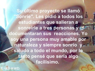 Su último proyecto se llamó
       "Sonríe". Les pidió a todos los
         estudiantes que salieran a
         sonreírle a tres personas y
     documentaran sus reacciones. Yo
      soy una persona muy amable por
       naturaleza y siempre sonrío y
       saludo a todo el mundo, por lo
         tanto pensé que sería algo
                 facilísimo.
Eric B e
   k rnardo.
 