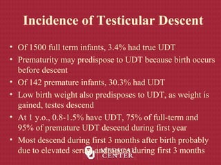 Incidence of Testicular Descent
• Of 1500 full term infants, 3.4% had true UDT
• Prematurity may predispose to UDT because birth occurs
before descent
• Of 142 premature infants, 30.3% had UDT
• Low birth weight also predisposes to UDT, as weight is
gained, testes descend
• At 1 y.o., 0.8-1.5% have UDT, 75% of full-term and
95% of premature UDT descend during first year
• Most descend during first 3 months after birth probably
due to elevated serum androgens during first 3 months
 