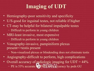 Imaging of UDT
• Herniography-poor sensitivity and specificity
• U/S-good for inguinal testes, not reliable if higher
• CT-may be helpful for bilateral impalpable testes
– Difficult to perform in young children
• MRI-least invasive, most expensive
– Difficult to perform in young children
• Venography-invasive, pampiniform plexus
present=>testis present
– Non-visualized plexus or blindending does not eliminate testis
• Angiography-difficult to perform, high complications
• Overall accuracy of radiologic imaging for UDT = 44%
– PE is 53% accurate by PMD, 84% accuracy by peds GU
 