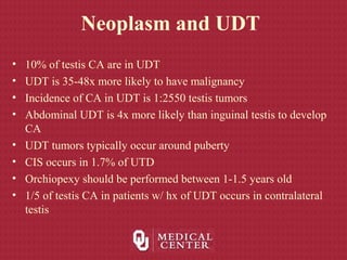 Neoplasm and UDT
• 10% of testis CA are in UDT
• UDT is 35-48x more likely to have malignancy
• Incidence of CA in UDT is 1:2550 testis tumors
• Abdominal UDT is 4x more likely than inguinal testis to develop
CA
• UDT tumors typically occur around puberty
• CIS occurs in 1.7% of UTD
• Orchiopexy should be performed between 1-1.5 years old
• 1/5 of testis CA in patients w/ hx of UDT occurs in contralateral
testis
 