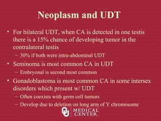 Neoplasm and UDT
• For bilateral UDT, when CA is detected in one testis
there is a 15% chance of developing tumor in the
contralateral testis
– 30% if both were intra-abdominal UDT
• Seminoma is most common CA in UDT
– Embryonal is second most common
• Gonadoblastoma is most common CA in some intersex
disorders which present w/ UDT
– Often coexists with germ cell tumors
– Develop due to deletion on long arm of Y chromosome
 