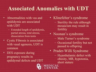 Associated Anomalies with UDT
• Abnormalities with vas and
epididymis are associated
with UDT
– Extended length of epididymis,
partial atresia, total atresia,
dissociation from testis
• Cystic Fibrosis is associated
with vasal agenesis, UDT is
common
• DES exposure during
pregnancy results in
epdidymal defects and UDT
• Klinefelter’s syndrome
– Sterility the rule although
mosaicism may result in
fertility
• Noonan’s syndrome
– Male Turner’s syndrome
– Occasional fertility but not
passed to offspring
• Prader-Willi Syndrome
– Hypothalamic defect with
obesity, MR, hypotonia,
short stature
 
