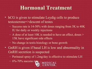 Hormonal Treatment
• hCG is given to stimulate Leydig cells to produce
testosterone=>descent of testes
– Success rate is 14-50% with doses ranging from 3K to 40K
IU for daily or weekly injections
– A dose of at least 10K is needed to have an effect, doses >
15K have significant side effects
– No change in testis histology or bone growth
• GnRH is given if basal LH is low and abnormality in
GnRH secretion is suspected
– Perinasal spray of 1.2mg/day is effective to stimulate LH
– 6%-70% success rate
 