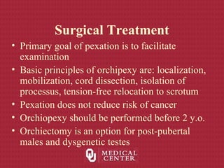 Surgical Treatment
• Primary goal of pexation is to facilitate
examination
• Basic principles of orchipexy are: localization,
mobilization, cord dissection, isolation of
processus, tension-free relocation to scrotum
• Pexation does not reduce risk of cancer
• Orchiopexy should be performed before 2 y.o.
• Orchiectomy is an option for post-pubertal
males and dysgenetic testes
 