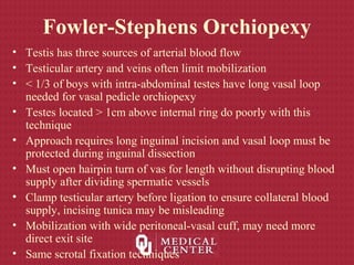 Fowler-Stephens Orchiopexy
• Testis has three sources of arterial blood flow
• Testicular artery and veins often limit mobilization
• < 1/3 of boys with intra-abdominal testes have long vasal loop
needed for vasal pedicle orchiopexy
• Testes located > 1cm above internal ring do poorly with this
technique
• Approach requires long inguinal incision and vasal loop must be
protected during inguinal dissection
• Must open hairpin turn of vas for length without disrupting blood
supply after dividing spermatic vessels
• Clamp testicular artery before ligation to ensure collateral blood
supply, incising tunica may be misleading
• Mobilization with wide peritoneal-vasal cuff, may need more
direct exit site
• Same scrotal fixation techniques
 